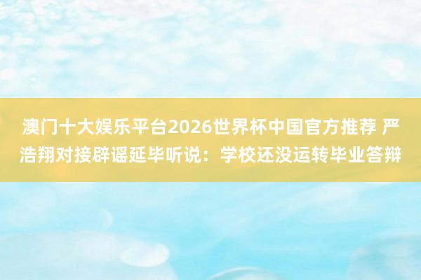 澳门十大娱乐平台2026世界杯中国官方推荐 严浩翔对接辟谣延毕听说：学校还没运转毕业答辩