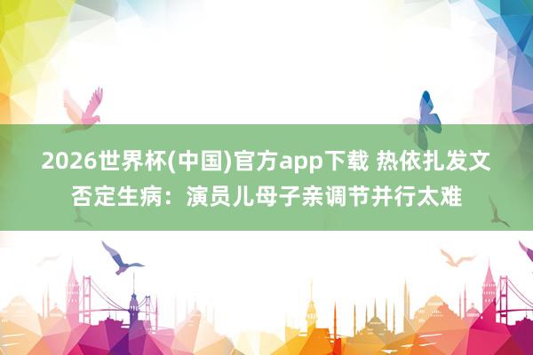 2026世界杯(中国)官方app下载 热依扎发文否定生病：演员儿母子亲调节并行太难