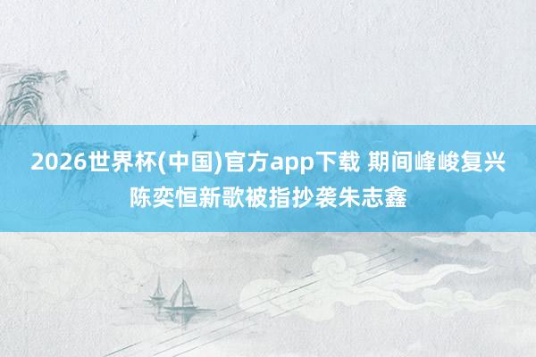 2026世界杯(中国)官方app下载 期间峰峻复兴陈奕恒新歌被指抄袭朱志鑫