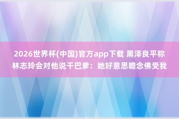 2026世界杯(中国)官方app下载 黑泽良平称林志玲会对他说干巴爹：她好意思瞻念佛受我