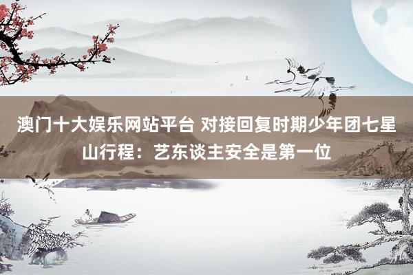 澳门十大娱乐网站平台 对接回复时期少年团七星山行程：艺东谈主安全是第一位