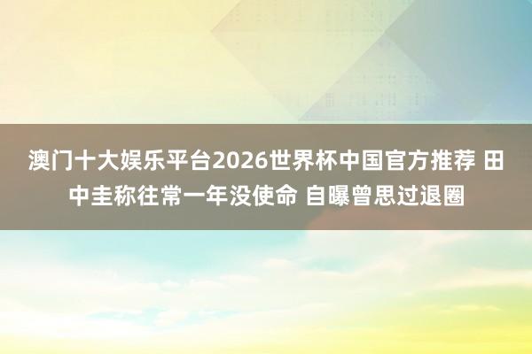 澳门十大娱乐平台2026世界杯中国官方推荐 田中圭称往常一年没使命 自曝曾思过退圈