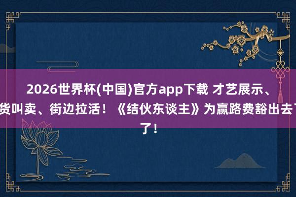 2026世界杯(中国)官方app下载 才艺展示、进货叫卖、街边拉活！《结伙东谈主》为赢路费豁出去了！