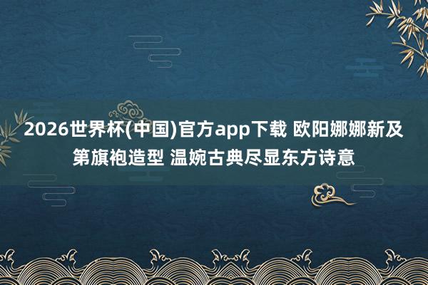 2026世界杯(中国)官方app下载 欧阳娜娜新及第旗袍造型 温婉古典尽显东方诗意