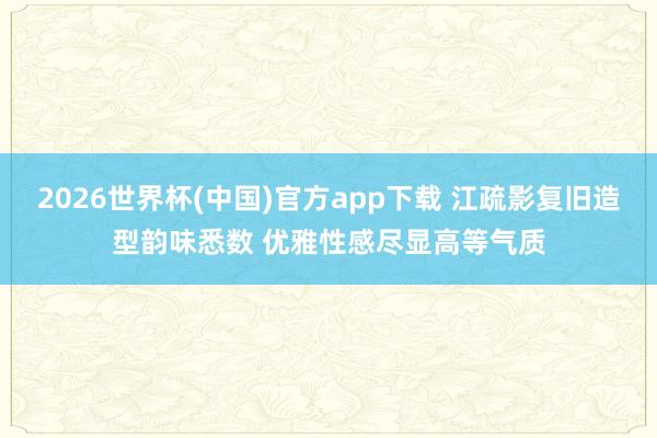 2026世界杯(中国)官方app下载 江疏影复旧造型韵味悉数 优雅性感尽显高等气质