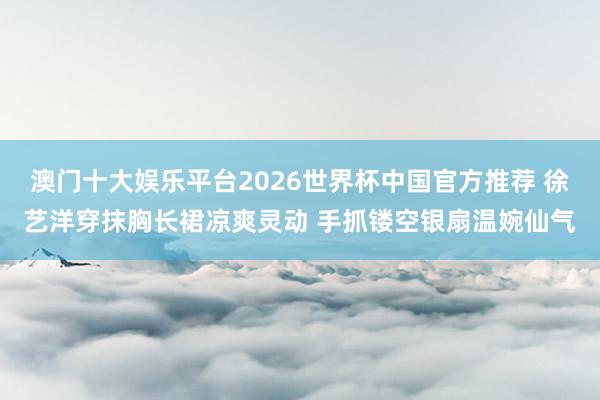 澳门十大娱乐平台2026世界杯中国官方推荐 徐艺洋穿抹胸长裙凉爽灵动 手抓镂空银扇温婉仙气