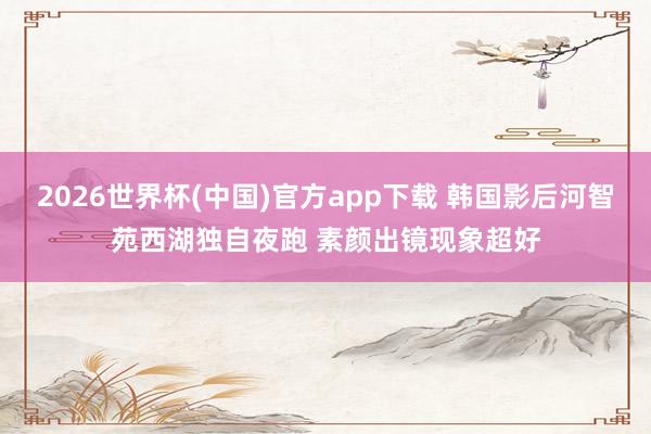 2026世界杯(中国)官方app下载 韩国影后河智苑西湖独自夜跑 素颜出镜现象超好