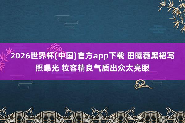 2026世界杯(中国)官方app下载 田曦薇黑裙写照曝光 妆容精良气质出众太亮眼