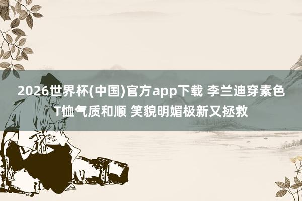 2026世界杯(中国)官方app下载 李兰迪穿素色T恤气质和顺 笑貌明媚极新又拯救