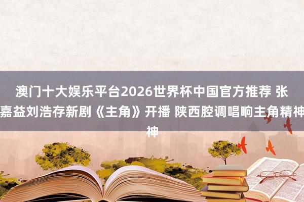 澳门十大娱乐平台2026世界杯中国官方推荐 张嘉益刘浩存新剧《主角》开播 陕西腔调唱响主角精神