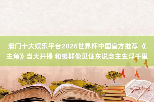 澳门十大娱乐平台2026世界杯中国官方推荐 《主角》当天开播 和缓群像见证东说念主生浮千里