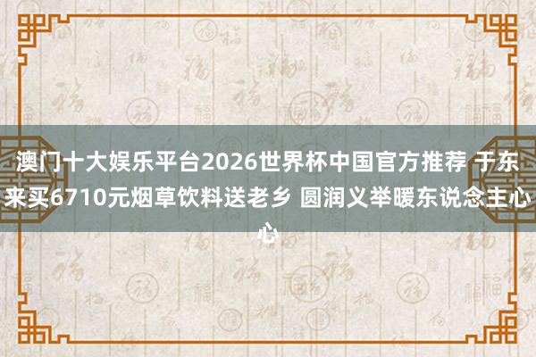 澳门十大娱乐平台2026世界杯中国官方推荐 于东来买6710元烟草饮料送老乡 圆润义举暖东说念主心