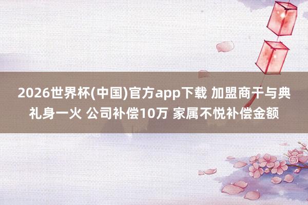 2026世界杯(中国)官方app下载 加盟商干与典礼身一火 公司补偿10万 家属不悦补偿金额