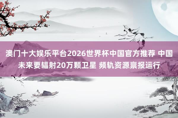 澳门十大娱乐平台2026世界杯中国官方推荐 中国未来要辐射20万颗卫星 频轨资源禀报运行