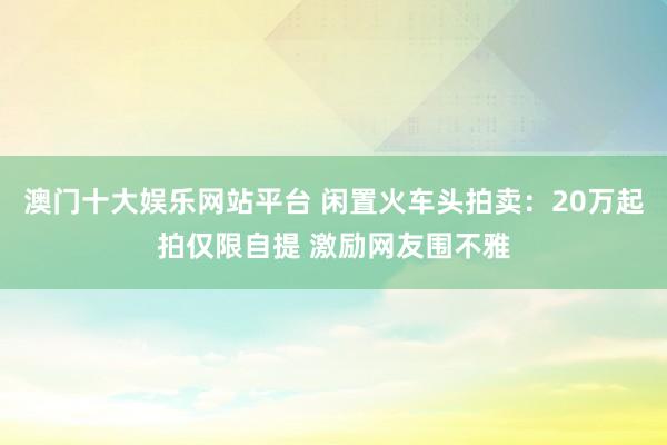 澳门十大娱乐网站平台 闲置火车头拍卖：20万起拍仅限自提 激励网友围不雅