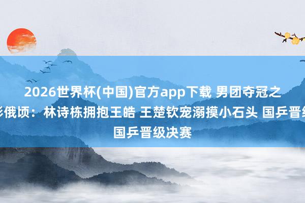 2026世界杯(中国)官方app下载 男团夺冠之夜精彩俄顷：林诗栋拥抱王皓 王楚钦宠溺摸小石头 国乒晋级决赛