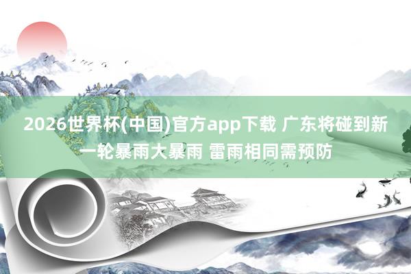 2026世界杯(中国)官方app下载 广东将碰到新一轮暴雨大暴雨 雷雨相同需预防