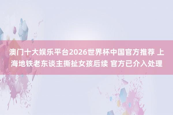 澳门十大娱乐平台2026世界杯中国官方推荐 上海地铁老东谈主撕扯女孩后续 官方已介入处理