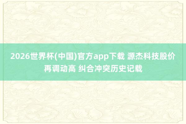2026世界杯(中国)官方app下载 源杰科技股价再调动高 纠合冲突历史记载