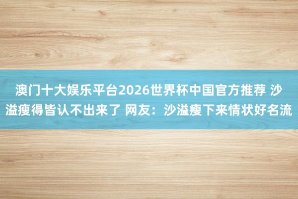 澳门十大娱乐平台2026世界杯中国官方推荐 沙溢瘦得皆认不出来了 网友：沙溢瘦下来情状好名流