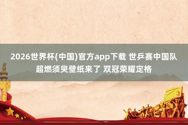 2026世界杯(中国)官方app下载 世乒赛中国队超燃须臾壁纸来了 双冠荣耀定格