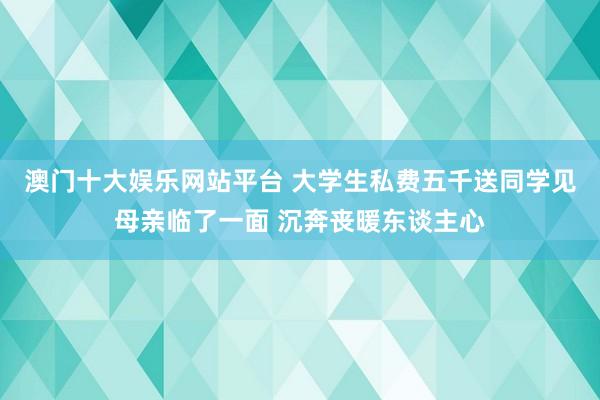 澳门十大娱乐网站平台 大学生私费五千送同学见母亲临了一面 沉奔丧暖东谈主心
