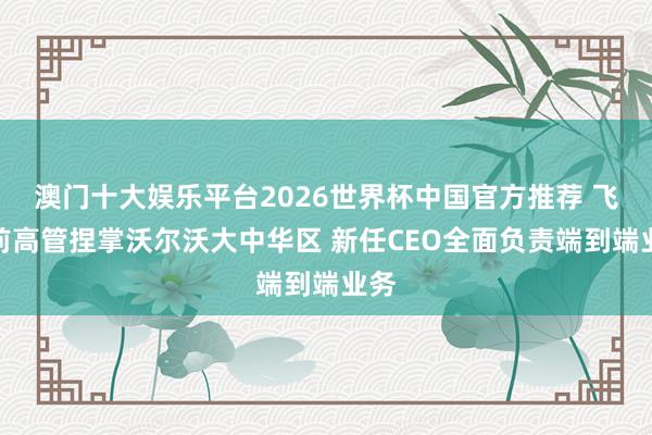 澳门十大娱乐平台2026世界杯中国官方推荐 飞奔前高管捏掌沃尔沃大中华区 新任CEO全面负责端到端业务
