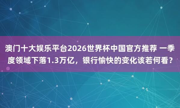 澳门十大娱乐平台2026世界杯中国官方推荐 一季度领域下落1.3万亿，银行愉快的变化该若何看？