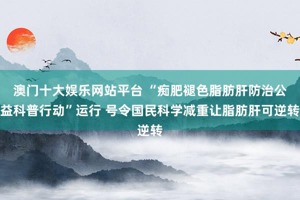 澳门十大娱乐网站平台 “痴肥褪色脂肪肝防治公益科普行动”运行 号令国民科学减重让脂肪肝可逆转