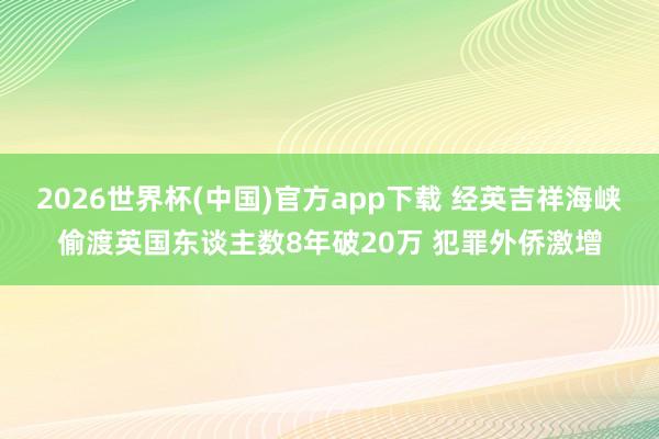 2026世界杯(中国)官方app下载 经英吉祥海峡偷渡英国东谈主数8年破20万 犯罪外侨激增