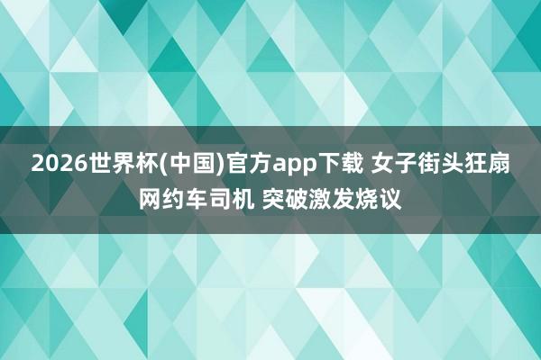 2026世界杯(中国)官方app下载 女子街头狂扇网约车司机 突破激发烧议