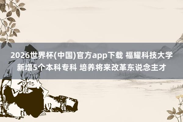 2026世界杯(中国)官方app下载 福耀科技大学新增5个本科专科 培养将来改革东说念主才