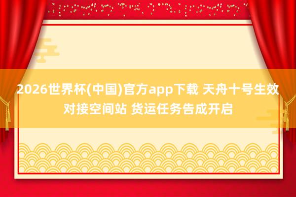 2026世界杯(中国)官方app下载 天舟十号生效对接空间站 货运任务告成开启