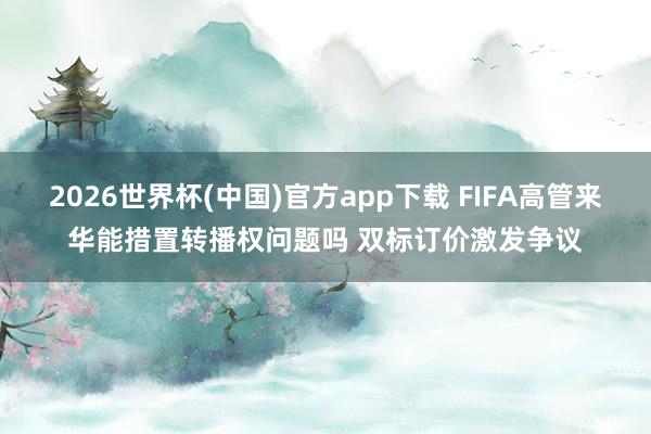 2026世界杯(中国)官方app下载 FIFA高管来华能措置转播权问题吗 双标订价激发争议