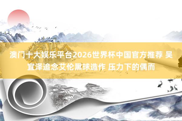 澳门十大娱乐平台2026世界杯中国官方推荐 吴宜泽追念艾伦黑球造作 压力下的偶而