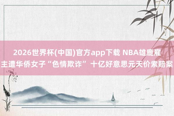 2026世界杯(中国)官方app下载 NBA雄鹿雇主遭华侨女子“色情欺诈” 十亿好意思元天价索赔案