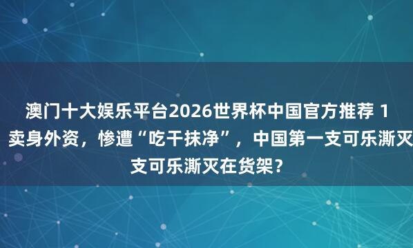 澳门十大娱乐平台2026世界杯中国官方推荐 1.3个亿，卖身外资，惨遭“吃干抹净”，中国第一支可乐澌灭在货架？