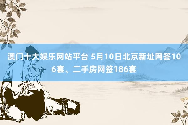 澳门十大娱乐网站平台 5月10日北京新址网签106套、二手房网签186套