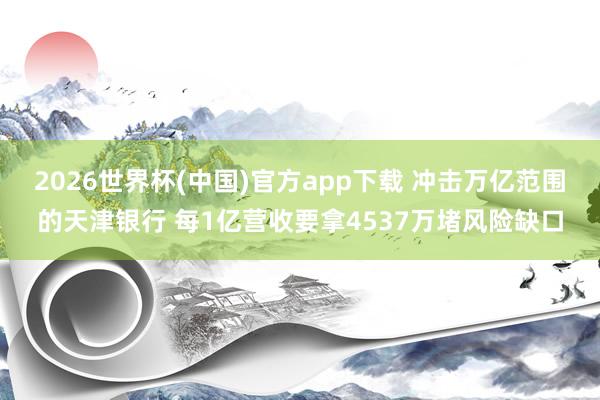 2026世界杯(中国)官方app下载 冲击万亿范围的天津银行 每1亿营收要拿4537万堵风险缺口
