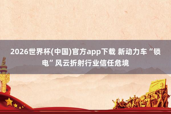 2026世界杯(中国)官方app下载 新动力车“锁电”风云折射行业信任危境