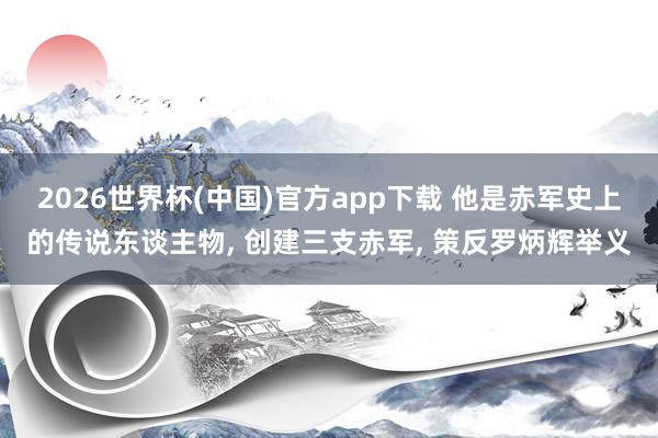 2026世界杯(中国)官方app下载 他是赤军史上的传说东谈主物， 创建三支赤军， 策反罗炳辉举义