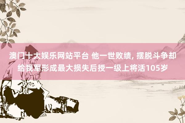 澳门十大娱乐网站平台 他一世败绩， 摆脱斗争却给我军形成最大损失后授一级上将活105岁