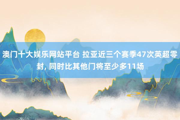 澳门十大娱乐网站平台 拉亚近三个赛季47次英超零封， 同时比其他门将至少多11场