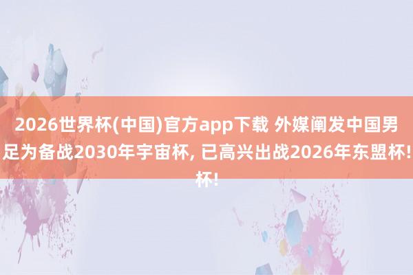 2026世界杯(中国)官方app下载 外媒阐发中国男足为备战2030年宇宙杯， 已高兴出战2026年东盟杯!