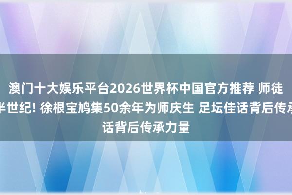 澳门十大娱乐平台2026世界杯中国官方推荐 师徒情深半世纪! 徐根宝鸠集50余年为师庆生 足坛佳话背后传承力量