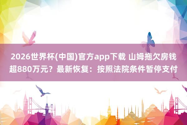 2026世界杯(中国)官方app下载 山姆拖欠房钱超880万元？最新恢复：按照法院条件暂停支付