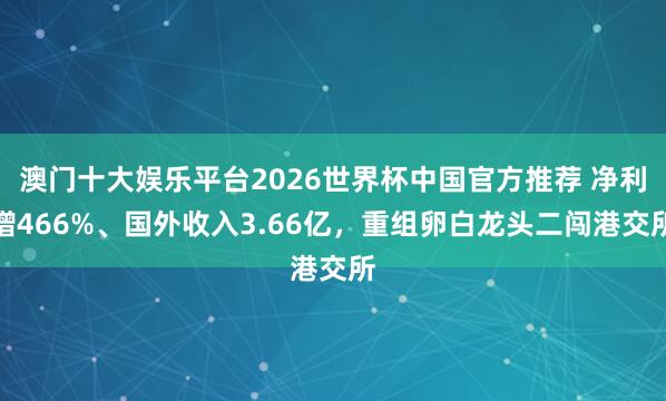 澳门十大娱乐平台2026世界杯中国官方推荐 净利增466%、国外收入3.66亿，重组卵白龙头二闯港交所
