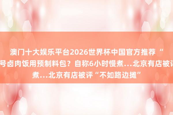 澳门十大娱乐平台2026世界杯中国官方推荐 “平价米其林”牌号卤肉饭用预制料包？自称6小时慢煮…北京有店被评“不如路边摊”