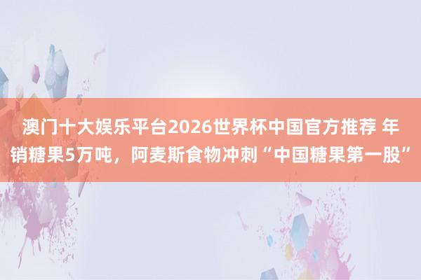 澳门十大娱乐平台2026世界杯中国官方推荐 年销糖果5万吨，阿麦斯食物冲刺“中国糖果第一股”