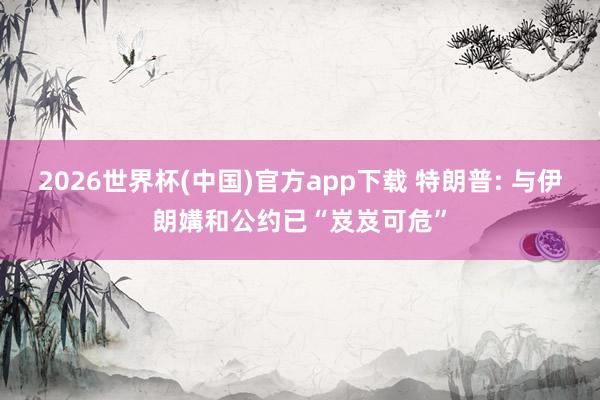 2026世界杯(中国)官方app下载 特朗普: 与伊朗媾和公约已“岌岌可危”